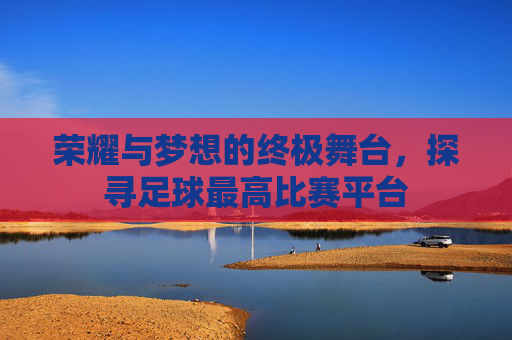 荣耀与梦想的终极舞台，探寻足球最高比赛平台