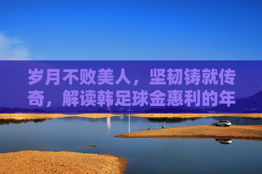 岁月不败美人,坚韧铸就传奇,解读韩足球金惠利的年龄与职业生涯