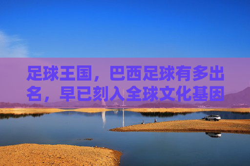 足球王国，巴西足球有多出名，早已刻入全球文化基因