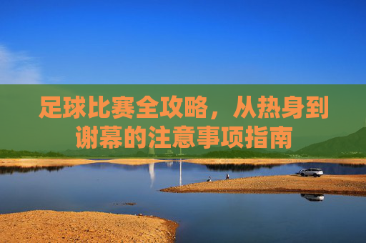 足球比赛全攻略，从热身到谢幕的注意事项指南