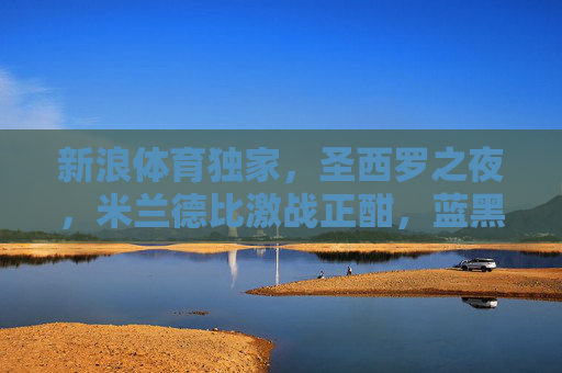 新浪体育独家,圣西罗之夜,米兰德比激战正酣,蓝黑红黑谁主沉浮