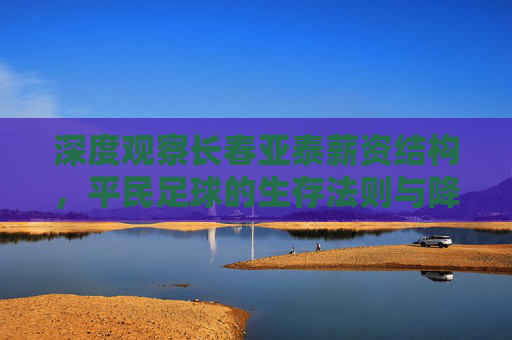 深度观察长春亚泰薪资结构，平民足球的生存法则与降薪大背景下的艰难平衡