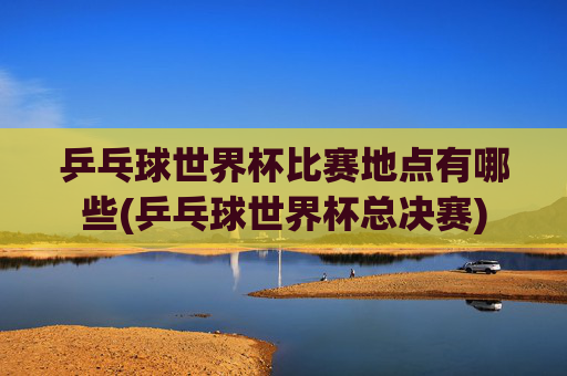 乒乓球世界杯比赛地点有哪些(乒乓球世界杯总决赛)