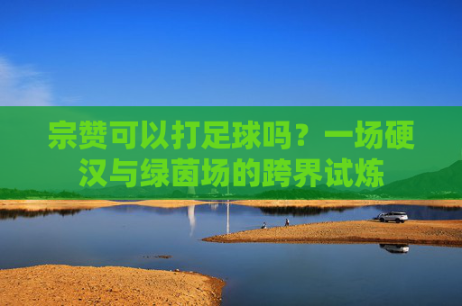 宗赞可以打足球吗?一场硬汉与绿茵场的跨界试炼