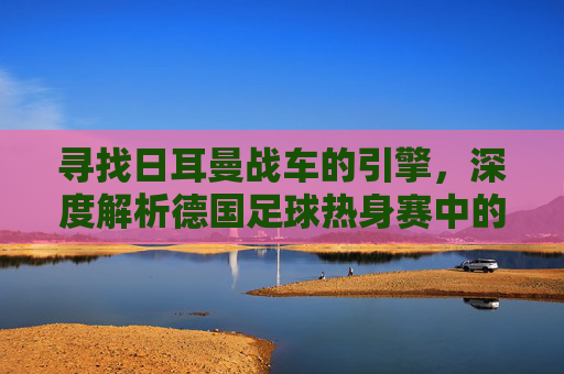 寻找日耳曼战车的引擎,深度解析德国足球热身赛中的变阵与复兴