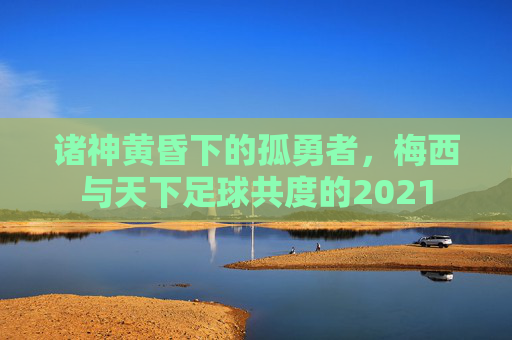 诸神黄昏下的孤勇者,梅西与天下足球共度的2021