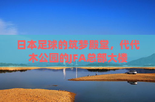 日本足球的筑梦殿堂,代代木公园的JFA总部大楼