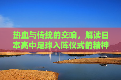 热血与传统的交响，解读日本高中足球入阵仪式的精神内核