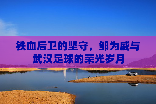 铁血后卫的坚守，邹为威与武汉足球的荣光岁月