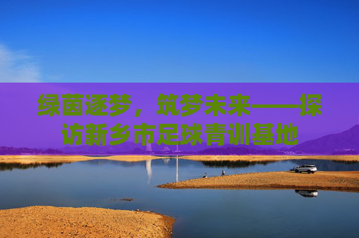 绿茵逐梦,筑梦未来——探访新乡市足球青训基地