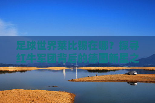 足球世界莱比锡在哪？探寻红牛军团背后的德国新星之城