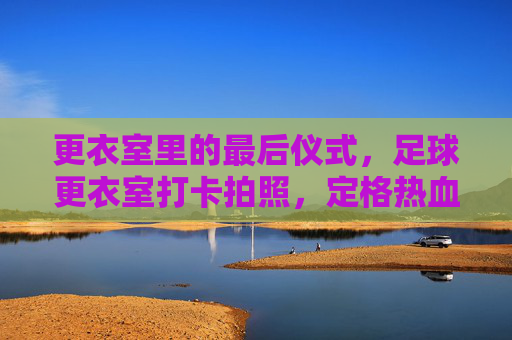 更衣室里的最后仪式,足球更衣室打卡拍照,定格热血与兄弟情