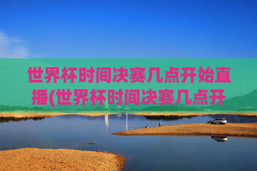世界杯时间决赛几点开始直播(世界杯时间决赛几点开始直播的)