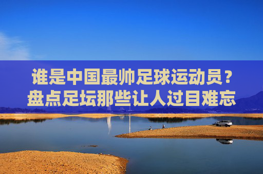 谁是中国最帅足球运动员?盘点足坛那些让人过目难忘的颜值天花板