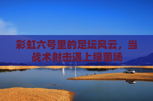 彩虹六号里的足坛风云,当战术射击遇上绿茵场