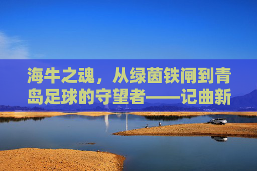 海牛之魂，从绿茵铁闸到青岛足球的守望者——记曲新龙