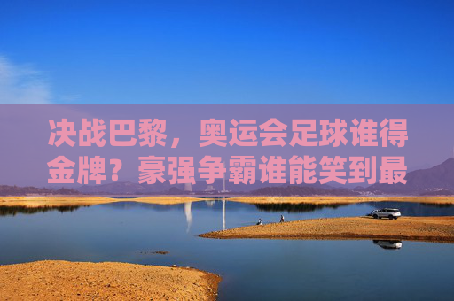 决战巴黎，奥运会足球谁得金牌？豪强争霸谁能笑到最后？