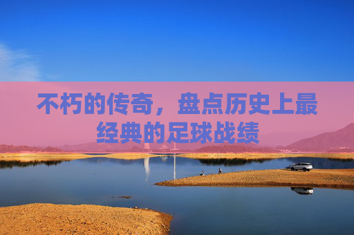 不朽的传奇,盘点历史上最经典的足球战绩