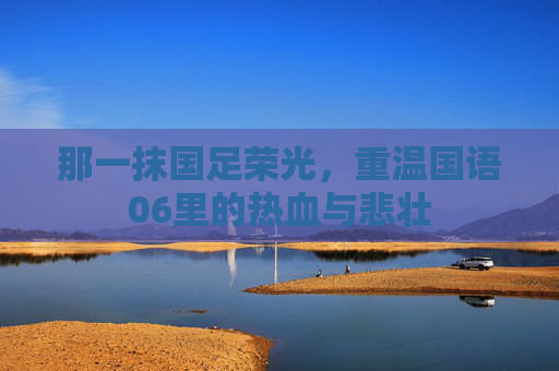 那一抹国足荣光,重温国语06里的热血与悲壮