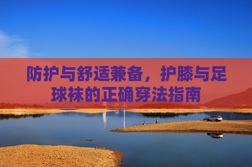 防护与舒适兼备,护膝与足球袜的正确穿法指南