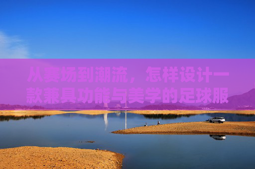 从赛场到潮流,怎样设计一款兼具功能与美学的足球服装
