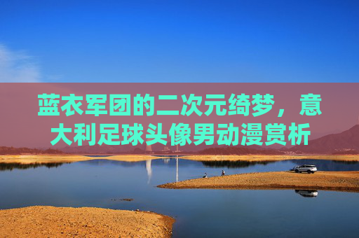 蓝衣军团的二次元绮梦，意大利足球头像男动漫赏析