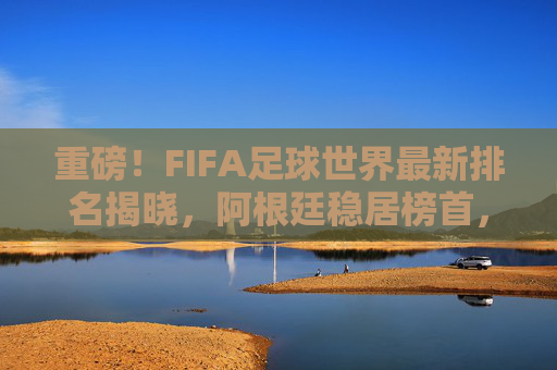 重磅!FIFA足球世界最新排名揭晓,阿根廷稳居榜首,亚洲球队强势崛起