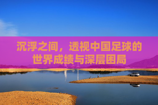沉浮之间,透视中国足球的世界成绩与深层困局
