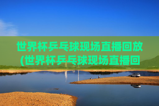世界杯乒乓球现场直播回放(世界杯乒乓球现场直播回放视频)
