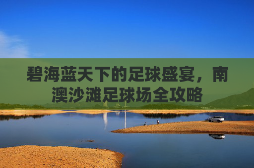 碧海蓝天下的足球盛宴,南澳沙滩足球场全攻略
