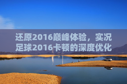 还原2016巅峰体验,实况足球2016卡顿的深度优化与解决指南
