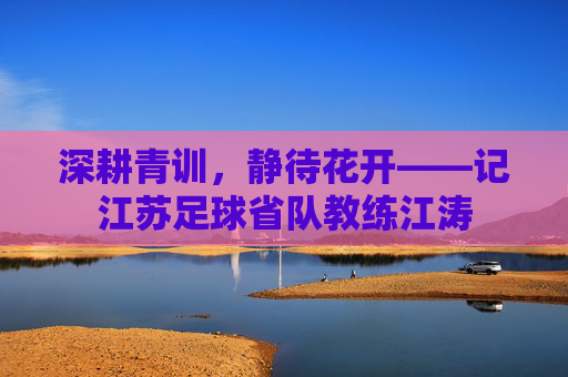 深耕青训,静待花开——记江苏足球省队教练江涛