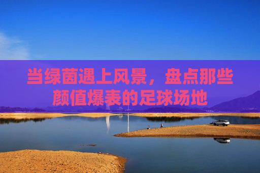当绿茵遇上风景,盘点那些颜值爆表的足球场地