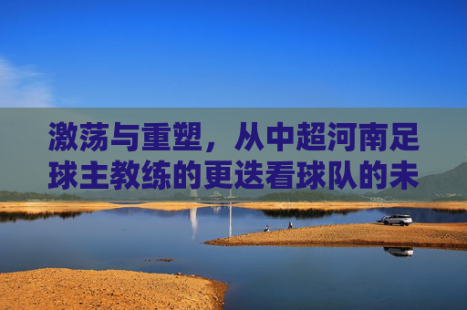 激荡与重塑,从中超河南足球主教练的更迭看球队的未来之路