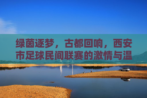 绿茵逐梦,古都回响,西安市足球民间联赛的激情与温度