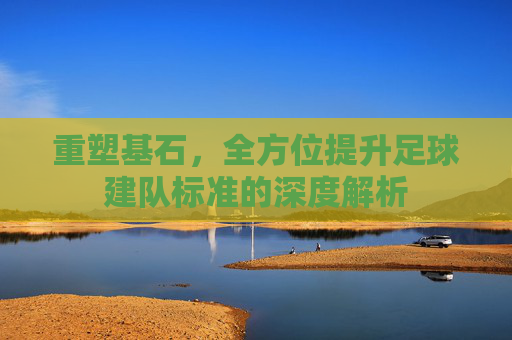 重塑基石,全方位提升足球建队标准的深度解析