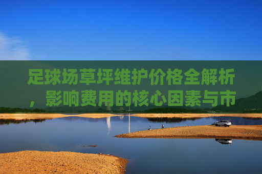 足球场草坪维护价格全解析,影响费用的核心因素与市场行情