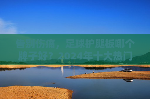 告别伤痛,足球护腿板哪个牌子好?2024年十大热门品牌推荐与选购指南