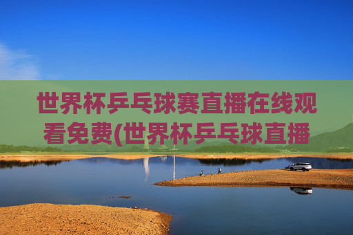 世界杯乒乓球赛直播在线观看免费(世界杯乒乓球直播)