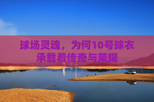 球场灵魂,为何10号球衣承载着传奇与荣耀