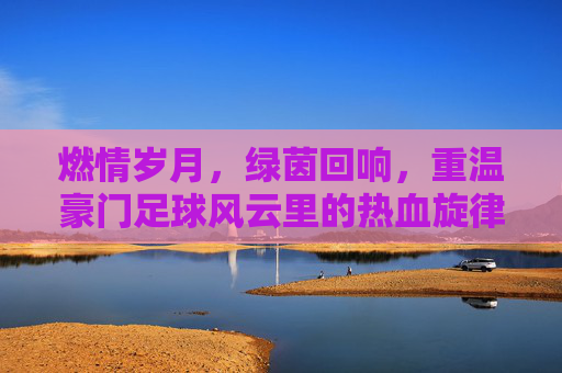 燃情岁月,绿茵回响,重温豪门足球风云里的热血旋律