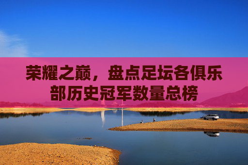 荣耀之巅,盘点足坛各俱乐部历史冠军数量总榜