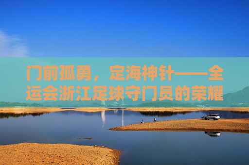 门前孤勇,定海神针——全运会浙江足球守门员的荣耀与坚守