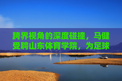 跨界视角的深度碰撞,马健受聘山东体育学院,为足球发展注入健哥智慧