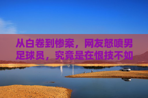 从白卷到惨案,网友怒喷男足球员,究竟是在恨技不如人,还是在恨人心不齐?