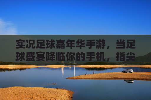 实况足球嘉年华手游,当足球盛宴降临你的手机,指尖争霸一触即发!