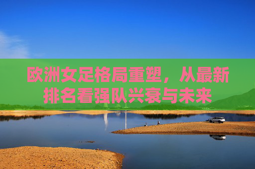 欧洲女足格局重塑,从最新排名看强队兴衰与未来