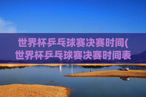 世界杯乒乓球赛决赛时间(世界杯乒乓球赛决赛时间表)