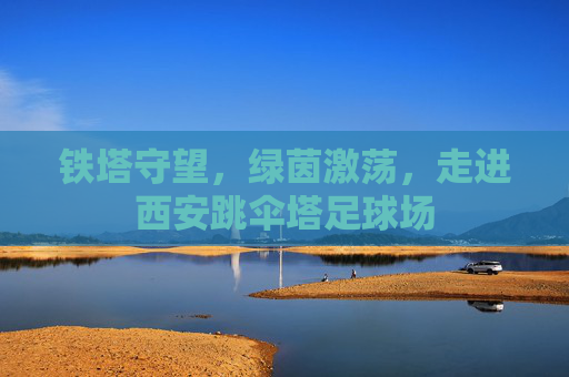 铁塔守望,绿茵激荡,走进西安跳伞塔足球场
