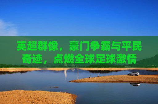 英超群像,豪门争霸与平民奇迹,点燃全球足球激情